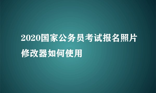 2020国家公务员考试报名照片修改器如何使用
