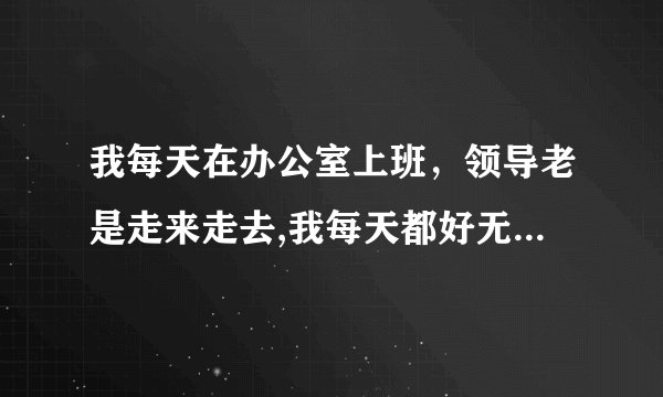 我每天在办公室上班，领导老是走来走去,我每天都好无聊，谁知道该怎样度过漫长的一天吗
