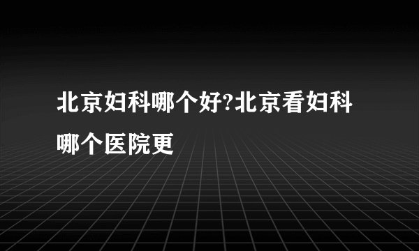 北京妇科哪个好?北京看妇科哪个医院更