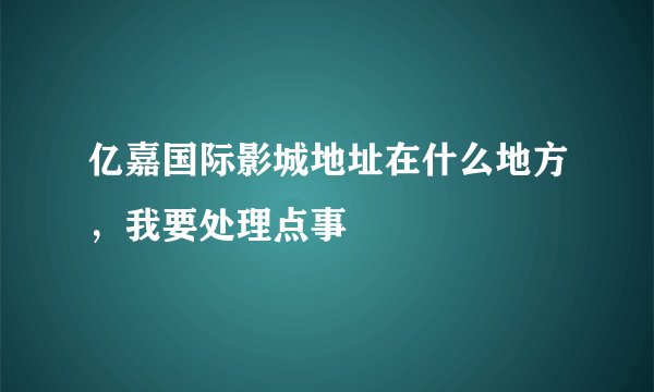 亿嘉国际影城地址在什么地方，我要处理点事