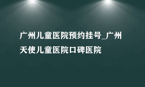 广州儿童医院预约挂号_广州天使儿童医院口碑医院