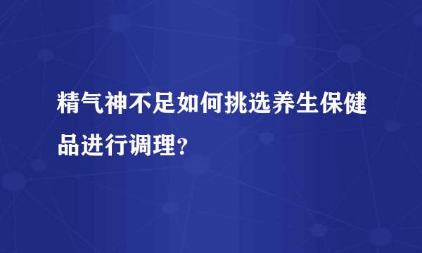 精气神不足如何挑选养生保健品进行调理?