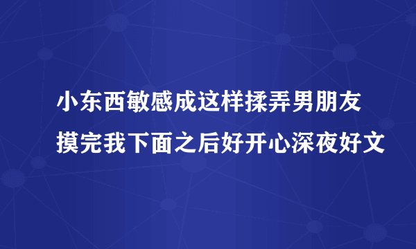 小东西敏感成这样揉弄男朋友摸完我下面之后好开心深夜好文
