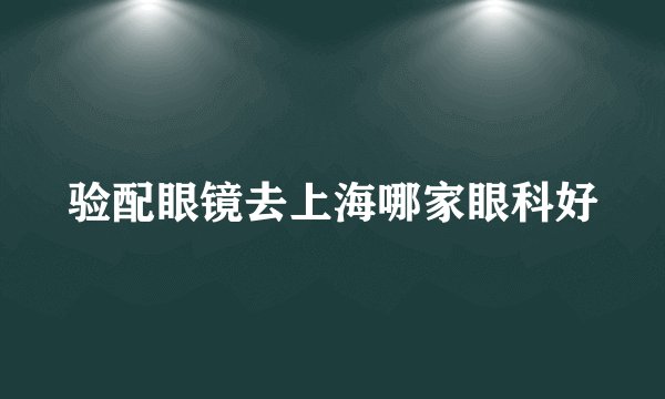 验配眼镜去上海哪家眼科好