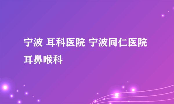 宁波 耳科医院 宁波同仁医院耳鼻喉科