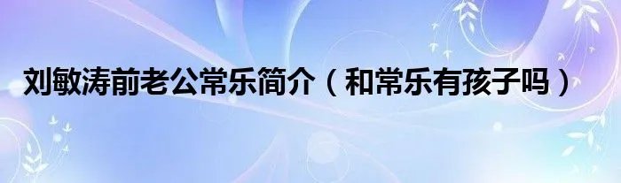 刘敏涛前老公常乐简介（和常乐有孩子吗）