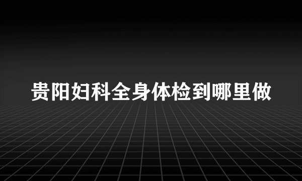 贵阳妇科全身体检到哪里做