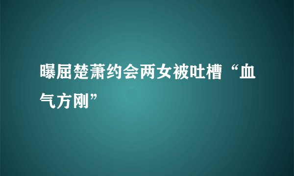 曝屈楚萧约会两女被吐槽“血气方刚”