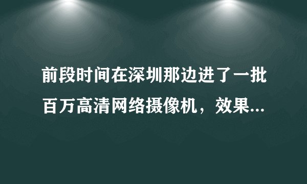 前段时间在深圳那边进了一批百万高清网络摄像机，效果差死了，求质量性能稳定的合作厂家，急！！！