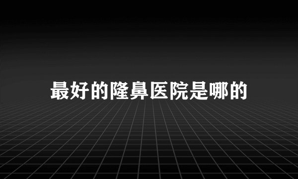 最好的隆鼻医院是哪的