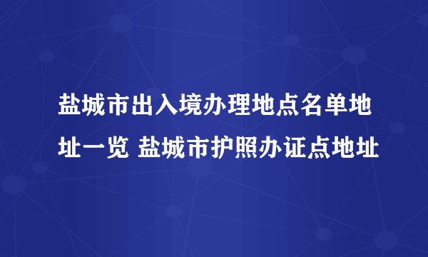 盐城市出入境办理地点名单地址一览 盐城市护照办证点地址