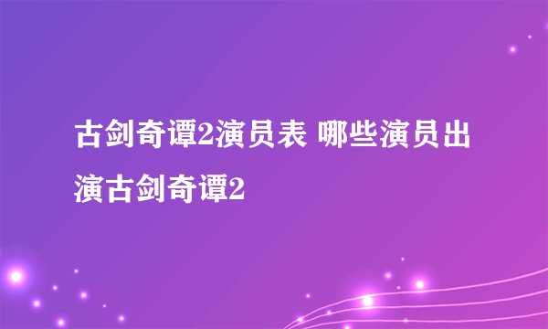 古剑奇谭2演员表 哪些演员出演古剑奇谭2
