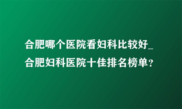 合肥哪个医院看妇科比较好_合肥妇科医院十佳排名榜单？