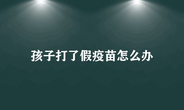 孩子打了假疫苗怎么办