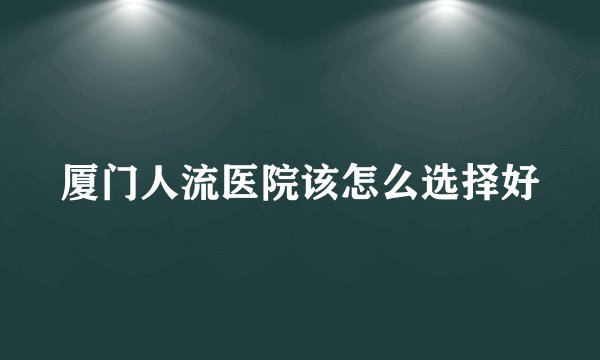 厦门人流医院该怎么选择好