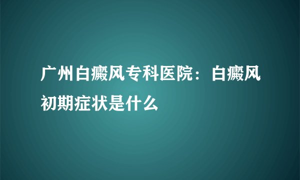 广州白癜风专科医院：白癜风初期症状是什么