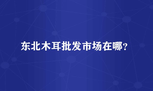 东北木耳批发市场在哪？