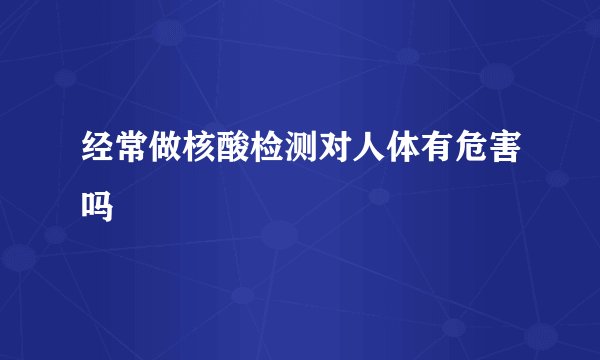 经常做核酸检测对人体有危害吗