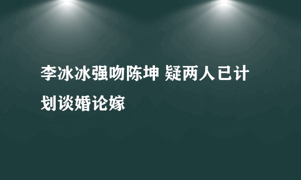 李冰冰强吻陈坤 疑两人已计划谈婚论嫁