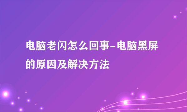 电脑老闪怎么回事-电脑黑屏的原因及解决方法