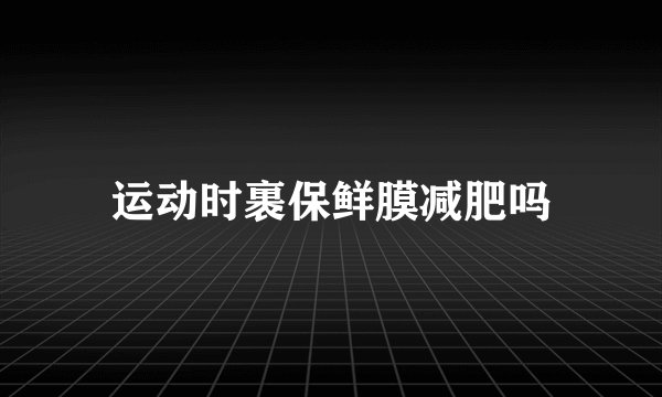 运动时裹保鲜膜减肥吗