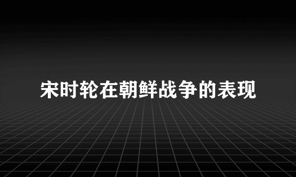 宋时轮在朝鲜战争的表现