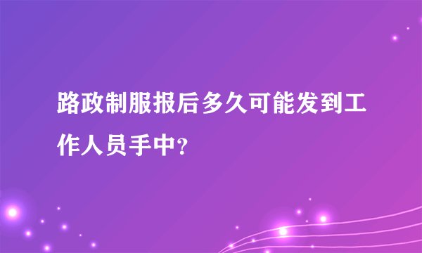 路政制服报后多久可能发到工作人员手中？