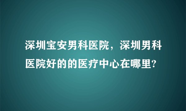 深圳宝安男科医院，深圳男科医院好的的医疗中心在哪里?