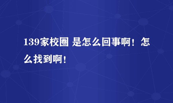 139家校圈 是怎么回事啊！怎么找到啊！