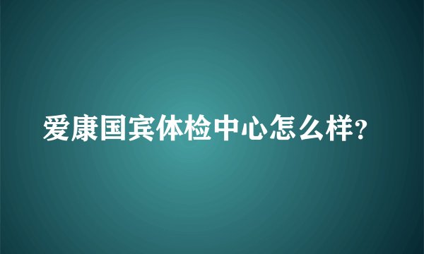 爱康国宾体检中心怎么样？