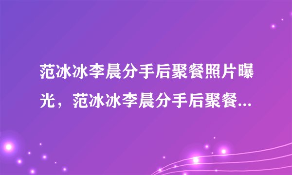 范冰冰李晨分手后聚餐照片曝光，范冰冰李晨分手后聚餐是炒作吗？