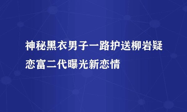 神秘黑衣男子一路护送柳岩疑恋富二代曝光新恋情