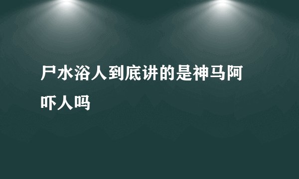 尸水浴人到底讲的是神马阿 吓人吗