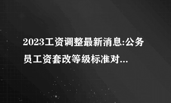 2023工资调整最新消息:公务员工资套改等级标准对照表【全】