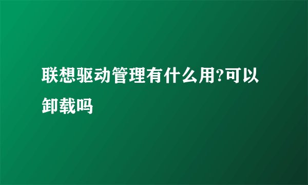 联想驱动管理有什么用?可以卸载吗