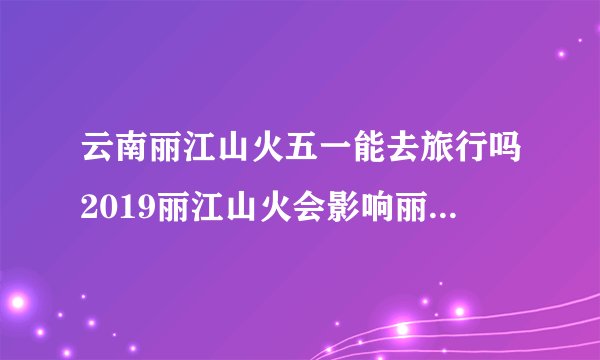 云南丽江山火五一能去旅行吗2019丽江山火会影响丽江古城吗