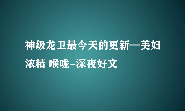 神级龙卫最今天的更新—美妇浓精 喉咙-深夜好文