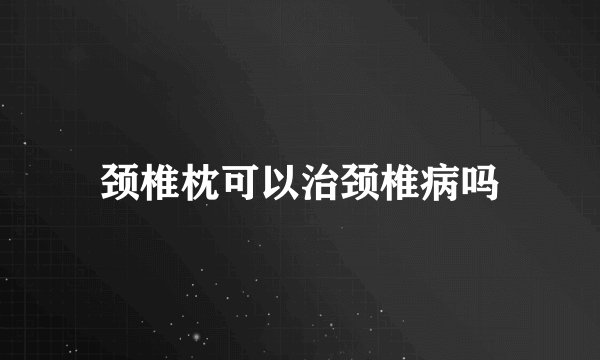 颈椎枕可以治颈椎病吗