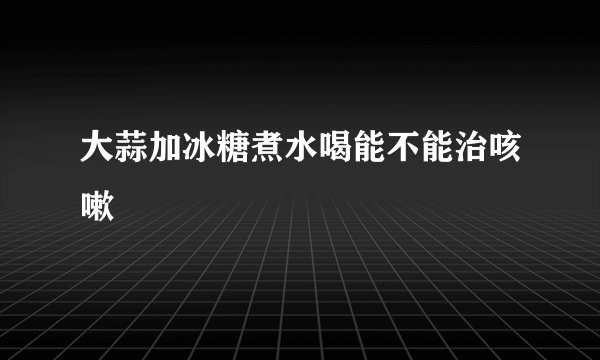 大蒜加冰糖煮水喝能不能治咳嗽