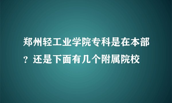 郑州轻工业学院专科是在本部？还是下面有几个附属院校