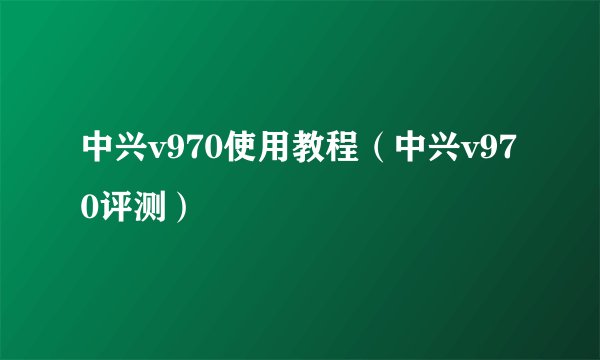 中兴v970使用教程（中兴v970评测）