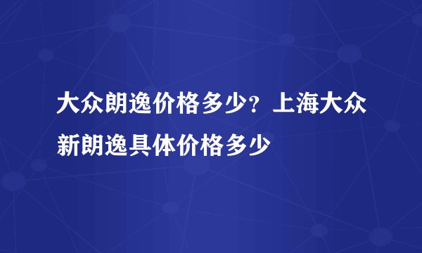 大众朗逸价格多少?上海大众新朗逸具体价格多少