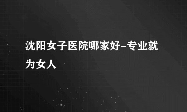 沈阳女子医院哪家好-专业就为女人