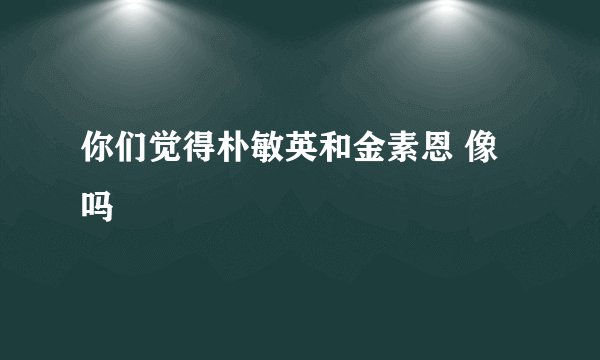 你们觉得朴敏英和金素恩 像吗