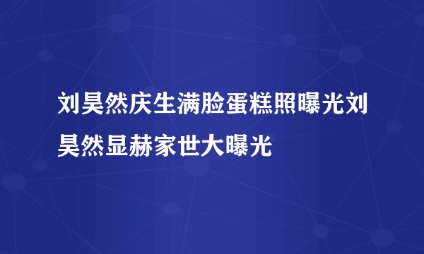 刘昊然庆生满脸蛋糕照曝光刘昊然显赫家世大曝光