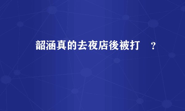 張韶涵真的去夜店後被打嗎？