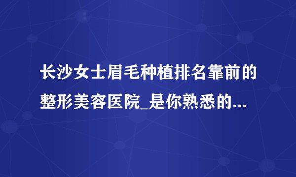 长沙女士眉毛种植排名靠前的整形美容医院_是你熟悉的医院吗?