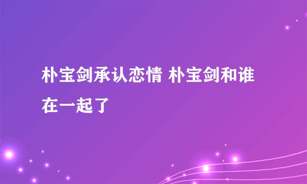 朴宝剑承认恋情 朴宝剑和谁在一起了