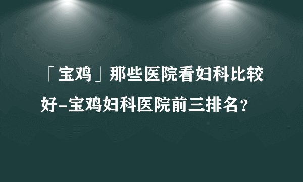 「宝鸡」那些医院看妇科比较好-宝鸡妇科医院前三排名？