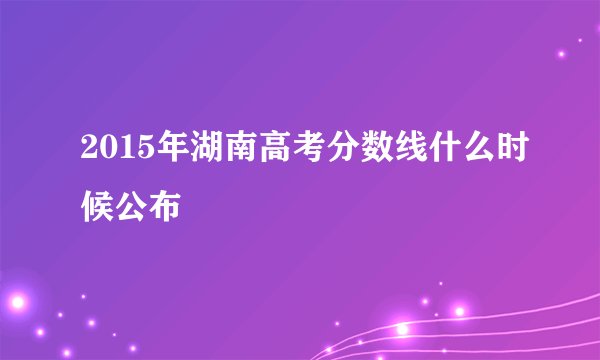 2015年湖南高考分数线什么时候公布